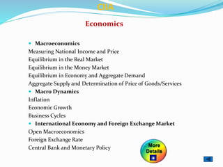  Macroeconomics
Measuring National Income and Price
Equilibrium in the Real Market
Equilibrium in the Money Market
Equilibrium in Economy and Aggregate Demand
Aggregate Supply and Determination of Price of Goods/Services
 Macro Dynamics
Inflation
Economic Growth
Business Cycles
 International Economy and Foreign Exchange Market
Open Macroeconomics
Foreign Exchange Rate
Central Bank and Monetary Policy
Economics
CIIA
More
Details
 