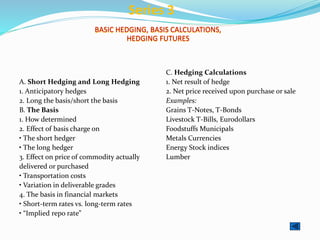 BASIC HEDGING, BASIS CALCULATIONS,
HEDGING FUTURES
A. Short Hedging and Long Hedging
1. Anticipatory hedges
2. Long the basis/short the basis
B. The Basis
1. How determined
2. Effect of basis charge on
• The short hedger
• The long hedger
3. Effect on price of commodity actually
delivered or purchased
• Transportation costs
• Variation in deliverable grades
4. The basis in financial markets
• Short-term rates vs. long-term rates
• “Implied repo rate”
C. Hedging Calculations
1. Net result of hedge
2. Net price received upon purchase or sale
Examples:
Grains T-Notes, T-Bonds
Livestock T-Bills, Eurodollars
Foodstuffs Municipals
Metals Currencies
Energy Stock indices
Lumber
Series 3
 