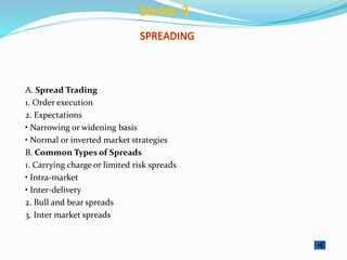 SPREADING
A. Spread Trading
1. Order execution
2. Expectations
• Narrowing or widening basis
• Normal or inverted market strategies
B. Common Types of Spreads
1. Carrying charge or limited risk spreads
• Intra-market
• Inter-delivery
2. Bull and bear spreads
3. Inter market spreads
Series 3
 