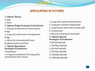 SPECULATING IN FUTURES
A. Option Theory
1.Long
2. Short
B. Option Hedge Strategies/Calculations
1. Long put as alternative to short futures
hedge
2. Long call as alternative to long futures
hedge
3. Allows for increased profit once
breakeven point is reached
C. Option Speculative
Strategies/Calculations
1.long futures
2. Long put as substitute for Long call as
substitute for short futures
3. Long call to protect short futures
4. Long put to protect long futures
5. Long futures-short call (covered call)
6. Conversions
7. Reverse conversions (reversals)
D. Option Spread
Strategies/Calculations
1.Call bull spreads
2. Call bear spreads
3. Put bull spreads
4. Put bear spreads
5. Calendar spreads
6. Arbitrage spreads
Series 3
 