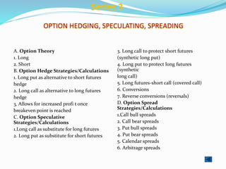 OPTION HEDGING, SPECULATING, SPREADING
A. Option Theory
1. Long
2. Short
B. Option Hedge Strategies/Calculations
1. Long put as alternative to short futures
hedge
2. Long call as alternative to long futures
hedge
3. Allows for increased profi t once
breakeven point is reached
C. Option Speculative
Strategies/Calculations
1.Long call as substitute for long futures
2. Long put as substitute for short futures
3. Long call to protect short futures
(synthetic long put)
4. Long put to protect long futures
(synthetic
long call)
5. Long futures-short call (covered call)
6. Conversions
7. Reverse conversions (reversals)
D. Option Spread
Strategies/Calculations
1.Call bull spreads
2. Call bear spreads
3. Put bull spreads
4. Put bear spreads
5. Calendar spreads
6. Arbitrage spreads
Series 3
 