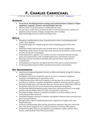 F. CHARLES CARMICHAEL
P.O. Box 284, Keswick, Virginia 22947 • m: 434-242-6166 • f: 540-832-2838 • fc2@aol.com
SUMMARY
• Career focus: developing business strategy and communications to balance complex
regulatory, company, customer, and shareholder interests.
• Effective leader of and participant in multidisciplinary teams.
• An innovative, results-driven professional with a record of achievement in public and
regulatory policy, business strategy, management, and consulting.
• Expert knowledge of electric utility and energy issues.
SKILLS
• Managing a multidisciplinary team of professionals to deliver outstanding products
within a firm deadline.
• Developing budgets for multiple programs and accomplishing goals within those
budgets.
• Reducing complex, abstract policy and scientific ideas to specific, tangible steps.
• Simplifying complex data to produce persuasive speeches, presentations, articles in trade
journals, and op-eds in newspapers.
• Balancing business, regulator, and customer interests to develop achievable strategic
plans and communications with acceptable public policy and business outcomes.
• Advising executives on political and public policy positioning to satisfy diverse
constituencies.
• Developing and writing clear and logical speeches, white papers, and presentations.
• Producing polished reports in Word and draft presentations in PowerPoint.
KEY ACHIEVEMENTS
• Analyzed and explained regulatory barriers to utility-scale battery storage for a national
energy association.
• Developed an electricity competition plan for Arizona in response to regulatory
mandates to deregulate electric generation assets.
• Crafted business plans with team of engineers and operators for an electric generation
subsidiary in response to regulator deregulation mandates; wrote key speeches, papers.
• Retooled strategic plans and communications for Arizona electric utility when California
deregulation fiasco (Enron) occurred and Arizona abandoned deregulation.
• Incorporated shifting deregulation policy imperatives and financial impacts in strategic
speeches and shareholder letters for CEOs and speeches for governors.
• Positioned strategic response to regulatory mandates for Arizona utility to shift to
renewable generation resources.
• Developed company responses to regulator and legislator inquiries about smart grid and
cyber security initiatives.
• Managed public rollout of wholesale generation competition in Virginia with cross-
department team.
• Led team crafting business plans and key performance indicators with cost control and
other data-driven insights for two corporate divisions of a Fortune 500 company.
• Interpreted complex financial and regulatory proceeding for a public audience with a
concise, understandable PowerPoint presentation.
 