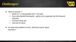 Challenges!
● How to recover ?
– Break m * n into parallel m/2 * n/2 calls
– Use a distributed framework , spark, etc to separate out the forward
searches
– Increase Heap size
– Use one to many
● Or solve the problem at root , decrease search space
but how ?
 