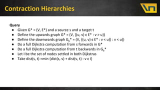 Contraction Hierarchies
Query
● Given G* = (V, E*) and a source s and a target t
● Define the upwards graph G* = (V, {(u, v) ϵ E* : v > u})
● Define the downwards graph Gb* = (V, {(u, v) ϵ E* : v < u}) : v < u})
● Do a full Dijkstra computation from s forwards in G*
● Do a full Dijkstra computation from t backwards in Gb*
● Let I be the set of nodes settled in both Dijkstras
● Take dist(s, t) =min {dist(s, v) + dist(v, t) : v ϵ I}
 