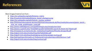 References
Most Images/material are from :
● https://en.wikipedia.org/wiki/Distance_matrix
● http://rosalind.info/media/distance_based_phylogeny.png
● https://en.wikipedia.org/wiki/Vehicle_routing_problem
● http://2014.berlinbuzzwords.de/sites/2014.berlinbuzzwords.de/files/media/documents/peter_karich_-
_how_we_made_graphhopper_scale.pdf
● http://www.redblobgames.com/pathfinding/a-star/introduction.html
● http://www.cc.gatech.edu/~thad/6601-gradAI-fall2014/02-search-01-Astart-ALT-Reach.pdf
● http://i11www.iti.uni-karlsruhe.de/_media/teaching/theses/files/da-sknopp-06.pdf
● http://algo2.iti.kit.edu/schultes/hwy/distTableSlides.pdf
● http://algo2.iti.kit.edu/download/algeng-workshop-google-routing.pdf
● http://ad-teaching.informatik.uni-freiburg.de/route-planning-ss2012/lecture-7.pdf
● http://algo2.iti.kit.edu/schultes/hwy/contract.pdf
 