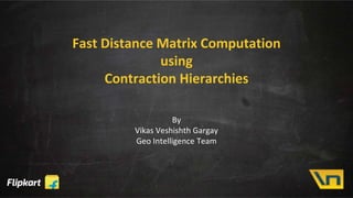 Fast Distance Matrix Computation
using
Contraction Hierarchies
By
Vikas Veshishth Gargay
Geo Intelligence Team
 