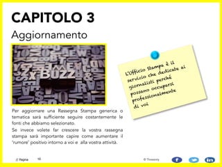 Per aggiornare una Rassegna Stampa generica o
tematica sarà sufficiente seguire costantemente le
fonti che abbiamo selezionato.
Se invece volete far crescere la vostra rassegna
stampa sarà importante capire come aumentare il
‘rumore’ positivo intorno a voi e alla vostra attività.
CAPITOLO 3
Aggiornamento
10// Pagina © Threesixty
L’Ufficio Stampa è il
servizio che dedicate ai
giornalisti perché
possano occuparsi
professionalmente
di voi
 