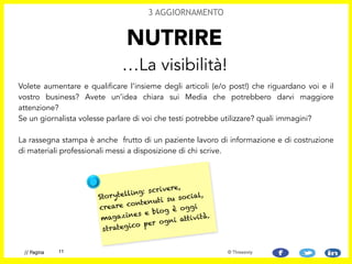 Volete aumentare e qualificare l’insieme degli articoli (e/o post!) che riguardano voi e il
vostro business? Avete un’idea chiara sui Media che potrebbero darvi maggiore
attenzione? 
Se un giornalista volesse parlare di voi che testi potrebbe utilizzare? quali immagini?  
 
La rassegna stampa è anche frutto di un paziente lavoro di informazione e di costruzione
di materiali professionali messi a disposizione di chi scrive.
NUTRIRE
…La visibilità!
3 AGGIORNAMENTO
11// Pagina © Threesixty
Storytelling: scrivere,
creare contenuti su social,
magazines e blog è oggi
strategico per ogni attività.
 
