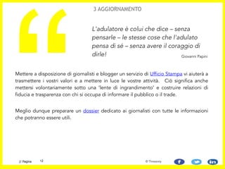 Mettere a disposizione di giornalisti e blogger un servizio di Ufficio Stampa vi aiuterà a
trasmettere i vostri valori e a mettere in luce le vostre attività. Ciò significa anche
mettersi volontariamente sotto una ‘lente di ingrandimento’ e costruire relazioni di
fiducia e trasparenza con chi si occupa di informare il pubblico o il trade.
!
Meglio dunque preparare un dossier dedicato ai giornalisti con tutte le informazioni
che potranno essere utili.
“
L'adulatore è colui che dice – senza
pensarle – le stesse cose che l'adulato
pensa di sé – senza avere il coraggio di
dirle!
3 AGGIORNAMENTO
Giovanni Papini
12// Pagina © Threesixty
 