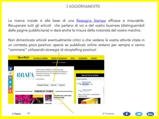 La ricerca iniziale è alla base di una Rassegna Stampa efficace e misurabile.
Recuperare tutti gli articoli che parlano di voi e del vostro business (distinguendoli
dalle pagine pubblicitarie) vi darà anche la misura della notorietà del vostro marchio.  
 
Non dimenticate articoli eventualmente critici o che vedano la vostra attività citata in
un contesto poco positivo: specie se pubblicati online restano per sempre e vanno
“sommersi” utilizzando strategie di storytelling positivo!
13// Pagina
3 AGGIORNAMENTO
© Threesixty
 