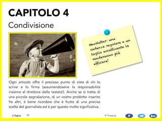 Ogni articolo offre il prezioso punto di vista di chi lo
scrive e lo firma (assumendosene la responsabilità
insieme al direttore della testata!). Anche se si tratta di
una piccola segnalazione, di un vostro prodotto inserito
fra altri, è bene ricordare che è frutto di una precisa
scelta del giornalista ed è per questo molto significativa.
CAPITOLO 4
Condivisione
14// Pagina © Threesixty
Newsletter: una
cadenza regolare e un
taglio accattivante la
renderanno più
efficace!
 