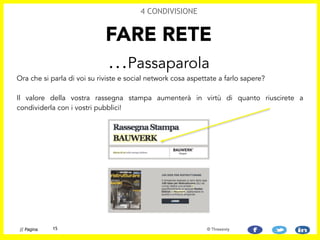 Ora che si parla di voi su riviste e social network cosa aspettate a farlo sapere? 
 
Il valore della vostra rassegna stampa aumenterà in virtù di quanto riuscirete a
condividerla con i vostri pubblici!
FARE RETE
…Passaparola
4 CONDIVISIONE
15// Pagina © Threesixty
 