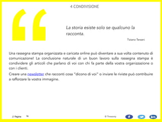 4 CONDIVISIONE
Una rassegna stampa organizzata e caricata online può diventare a sua volta contenuto di
comunicazione! La conclusione naturale di un buon lavoro sulla rassegna stampa è
condividere gli articoli che parlano di voi con chi fa parte della vostra organizzazione o
con i clienti.
Creare una newsletter che racconti cosa “dicono di voi” o inviare le riviste può contribuire
a rafforzare la vostra immagine.
“
La storia esiste solo se qualcuno la
racconta.
Tiziano Terzani
16// Pagina © Threesixty
 