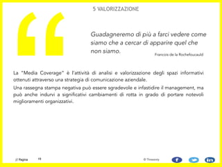 La “Media Coverage” è l’attività di analisi e valorizzazione degli spazi informativi
ottenuti attraverso una strategia di comunicazione aziendale.
Una rassegna stampa negativa può essere sgradevole e infastidire il management, ma
può anche indurvi a significativi cambiamenti di rotta in grado di portare notevoli
miglioramenti organizzativi.
“
Guadagneremo di più a farci vedere come
siamo che a cercar di apparire quel che
non siamo.
5 VALORIZZAZIONE
Francois de la Rochefoucauld
19// Pagina © Threesixty
 