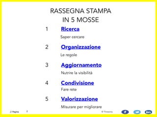 1 Ricerca 
Saper cercare
!
2 Organizzazione 
Le regole
3 Aggiornamento
Nutrire la visibilità
4 Condivisione 
Fare rete 
5 Valorizzazione
Misurare per migliorare
RASSEGNA STAMPA
IN 5 MOSSE
// Pagina 2 © Threesixty
 