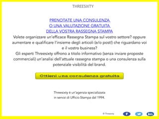 Threesixty è un’agenzia specializzata
in servizi di Ufficio Stampa dal 1994.
© Threesixty
Volete organizzare un’efficace Rassegna Stampa sul vostro settore? oppure
aumentare e qualificare l’insieme degli articoli (e/o post!) che riguardano voi
e il vostro business?  
Gli esperti Threesixty offrono a titolo informativo (senza inviare proposte
commerciali) un'analisi dell'attuale rassegna stampa o una consulenza sulla
potenziale visibilità del brand.
PRENOTATE UNA CONSULENZA
O UNA VALUTAZIONE GRATUITA
DELLA VOSTRA RASSEGNA STAMPA
THREESIXTY
 