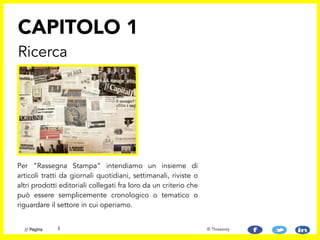 Per “Rassegna Stampa” intendiamo un insieme di
articoli tratti da giornali quotidiani, settimanali, riviste o
altri prodotti editoriali collegati fra loro da un criterio che
può essere semplicemente cronologico o tematico o
riguardare il settore in cui operiamo.
CAPITOLO 1
Ricerca
3// Pagina © Threesixty
 