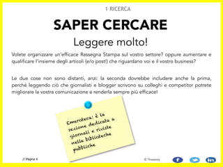 Volete organizzare un’efficace Rassegna Stampa sul vostro settore? oppure aumentare e
qualificare l’insieme degli articoli (e/o post!) che riguardano voi e il vostro business?
!
Le due cose non sono distanti, anzi: la seconda dovrebbe includere anche la prima,
perché leggendo ciò che giornalisti e blogger scrivono su colleghi e competitor potrete
migliorare la vostra comunicazione e renderla sempre più efficace!
SAPER CERCARE
Leggere molto!
1 RICERCA
// Pagina 4 © Threesixty
Emeroteca: è la
sezione dedicata a
giornali e riviste
nelle biblioteche
pubbliche
 