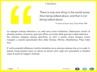 Le rassegne stampa televisive o su web sono ormai moltissime. Selezionano articoli di
attualità, politica, economia, sport per offrire una sintesi della giornata o della settimana.  
Per ottenere rassegne stampa specifiche, su temi o parole chiave bisogna invece
rivolgersi a società specializzate (Eco della Stampa, Mimesi, DataStampa, Press Index
ecc).  
 
E’ anche possibile effettuare ricerche retroattive sia su stampa cartacea che su tv e web. In
questo modo potrete avere un elenco di articoli usciti negli anni precedenti e chiedere
copia di quelli di maggior interesse.
“
There is only one thing in the world worse
than being talked about, and that is not
being talked about.
1 RICERCA
“ll ritratto di Dorian Gray” Oscar Wilde 1890
5// Pagina © Threesixty
 