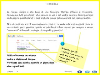 La ricerca iniziale è alla base di una Rassegna Stampa efficace e misurabile.
Recuperare tutti gli articoli che parlano di voi e del vostro business (distinguendoli
dalle pagine pubblicitarie) vi darà anche la misura della notorietà del vostro marchio.  
 
Non dimenticate articoli eventualmente critici o che vedano la vostra attività citata in
un contesto poco positivo: specie se pubblicati online restano per sempre e vanno
“sommersi” utilizzando strategie di storytelling positivo!
TEST: effettuate una ricerca
online a distanza di tempo.
Verificate cosa cambia quando un giornalista
si occupa di voi!
6// Pagina
1 RICERCA
© Threesixty
Scoprite quanti
risultati non solo su
web, ma anche su
‘immagini’ e su
‘notizie’!
 
