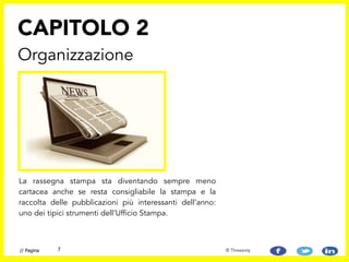 La rassegna stampa sta diventando sempre meno
cartacea anche se resta consigliabile la stampa e la
raccolta delle pubblicazioni più interessanti dell’anno:
uno dei tipici strumenti dell’Ufficio Stampa.
CAPITOLO 2
Organizzazione
7// Pagina © Threesixty
 
