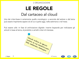 Uno dei criteri-base è certamente quello cronologico: a seconda del settore o del tema
può essere importante sapere ciò di cui si parla oggi, nella settimana o nel mese.
!
Può essere utile -in fase di archiviazione digitale- inserire keywords per indicizzare gli
articoli in base al tema, al prodotto o ad altri criteri di interesse.
LE REGOLE
Dal cartaceo al cloud
2 ORGANIZZAZIONE
8// Pagina © Threesixty
Cloud: indica lo spazio
online su cui memorizzare
dati, materiali, immagini
 