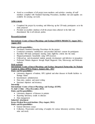  Acted as a coordinator of all project team members and activities ensuring all staff
members complied with Standard Operating Procedures, deadlines met and supplies are
available for carrying out work.
Achievements
 Completed the project by recruiting and following up the 120 study participants as in the
study proposal
 Provided an excellent database of all the project data collected in the field and
disseminated this to all relevant parties.
ResearchAssistant
International Centre of Insect Physiology and Ecology(AFIRM PROJECT) August 2013 –
August 2014
Duties and Responsibilities
 Developed Standard Operating Procedures for the project
 Conducted community mobilization and provided informed consent for participants
 Recruited 400 study participant meeting study eligibility criteria into the study
 Mapped participants households using GPS receivers
 Followed-up and documented malaria parasite development and infection in mosquitoes
 Performed Malaria diagnosis through Rapid Diagnostic Kits, Microscopy and Molecular
methods
Field assistant
International Centre of Insect Physiology and Ecology Integrated Partnership for Malaria
Control in Africa (IPMA) Project, January-July, 2013
Duties and Responsibilities
 Laboratory diagnosis of malaria, HIV, typhoid and other diseases in Health facilities in
Rusinga Island
 Questionnaire administration
 Data entry, analysis and report writing
 Specimen shipment and inventory
Internship
International Centre of Insect Physiology and Ecology (ICIPE)
St. Jude’s Clinic - (May-December, 2012)
Duties and Responsibilities
 Laboratory diagnosis of diseases in patients
 Reporting laboratory results to clinician
 Data management
Industrial attachment
Kenya Medical ResearchInstitute (May-August, 2011)
Duties and Responsibilities
 General laboratory assays
 Collection, Preservation and testing of samples for various laboratory activities (blood,
urine and stool).
 