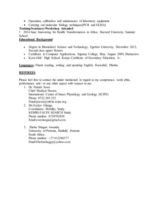 Operation, calibration and maintenance of laboratory equipment
 Carrying out molecular biology techniques(PCR and ELISA)
Training/Seminary/Workshop Attended
• 2014 June: Innovating for Health Transformation in Africa. Harvard University Summer
School
Educational Background
 Degree in Biomedical Science and Technology, Egerton University, December 2012,
Second class upper Honors
 Certificate in Computer Applications, Sigotop College, May- August 2009, Distinction
 Koru Girls’ High School, Kenya Certificate of Secondary Education, A-
Languages: Fluent reading, writing, and speaking English, Kiswahili, Dholuo
REFEREES
Please feel free to contact the under mentioned in regard to my competence, work ethic,
performance and / or any other aspect with respect to me:
1. Dr. Patrick Sawa
Chief Medical Doctor,
International Centre of Insect Physiology and Ecology (ICIPE)
Phone: 0722 369 253
Email:psawa@mbita.icipe.org
2. Ms Evelyn Olanga,
Coordinator, Mobility Study
KEMRI-FACES SEARCH Study
Phone number: 0720703858
Email:eveolanga@gmail.com
3. Shehu Shagari Awandu,
University of Pretoria, Hatfield, Pretoria
South Africa.
Phone number: +27 612286577
Email:Shehushaggy@yahoo.com.
 