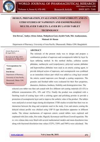 www.wjpr.net Vol 4, Issue 06, 2015. 472
Dewan et al. World Journal of Pharmaceutical Research
DESIGN, PREPARATION, EVALUATION, COMPATIBILITY AND IN-
VITRO STUDIES OF NAPROXEN AND ESOMEPRAZOLE
MULTILAYER TABLETS: LAYER BY LAYER TABLET
TECHNOLOGY
Irin Dewan*
, Sadiya Afrose Jahan, Mahjabeen Gazi, Joydeb Nath, Md. Asaduzzaman,
Maksud Al- Hasan
Department of Pharmacy, University of Asia Pacific, Dhanmondi, Dhaka-1209, Bangladesh.
ABSTRACT
The rationale of the present study was to design and prepare a
combination product of naproxen and esomeprazole tablet by layer by
layer tableting method. In this method shellac, cellulose acetate
phthalate, methacrylic acid (copolymers), polyvinyl acetate phthalate
and hypromellose phthalate were used as an enteric coating agent, to
provide delayed action of naproxen, and esomeprazole was combined
as an immediate release part which was added as a drug layer around
the enteric coated naproxen core through a coating suspension. The
granules and finished tablet were evaluated for their flow properties,
diameters, thickness, hardness, friability and disintegration time. The
selected core tablet was then sub coated with five different sub coating materials (E1-E5) in
different concentrations (8%, 10% and 12%). Finally the product was completed with a
finishing touch of coating layer with a coloring agent and polishing powder to provide a
protection of esomeprazole layer and to improve the asthetic value of the product. The tablets
were analyzed at several stages during development. FTIR studies revealed that there was no
interaction between the drug and excipients used in the study. Core and enteric coating the
delayed release profile was checked using USP II type dissolution apparatus in different
media. The release mechanisms of naproxen enteric coated tablets were explored and
explained with Zero order, first order, Higuchi, Korsmeyer and Hixon Crowell equations. The
in–vitro release data were fitted with several mathematical models and mean dissolution time
along with fractional dissolution time values (T25%, T50% and T80%) were calculated. The
World Journal of Pharmaceutical Research
SJIF Impact Factor 5.990
Volume 4, Issue 6, 472-492. Research Article ISSN 2277– 7105
*Correspondence for
Author
Irin Dewan
Department of Pharmacy,
University of Asia Pacific,
Dhanmondi, Dhaka-1209,
Bangladesh.
Article Received on
08 April 2015,
Revised on 01 May 2015,
Accepted on 24 May 2015
 
