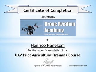 Certificate of Completion
Presented by
To
Henrico Hanekom
For the successful completion of the
UAV Pilot Agricultural Training Course
Signature: Dr. G Coetzee (Course Manager) Date: 15th of October 2014
 