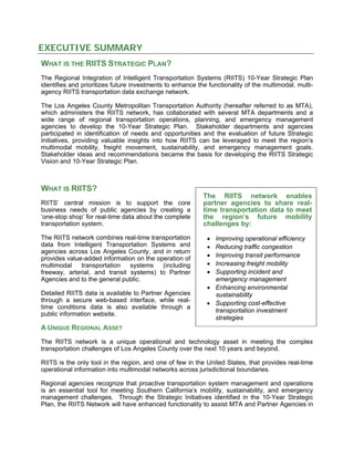 EXECUTIVE SUMMARY
WHAT IS THE RIITS STRATEGIC PLAN?
The Regional Integration of Intelligent Transportation Systems (RIITS) 10-Year Strategic Plan
identifies and prioritizes future investments to enhance the functionality of the multimodal, multi-
agency RIITS transportation data exchange network.
The Los Angeles County Metropolitan Transportation Authority (hereafter referred to as MTA),
which administers the RIITS network, has collaborated with several MTA departments and a
wide range of regional transportation operations, planning, and emergency management
agencies to develop the 10-Year Strategic Plan. Stakeholder departments and agencies
participated in identification of needs and opportunities and the evaluation of future Strategic
Initiatives, providing valuable insights into how RIITS can be leveraged to meet the region’s
multimodal mobility, freight movement, sustainability, and emergency management goals.
Stakeholder ideas and recommendations became the basis for developing the RIITS Strategic
Vision and 10-Year Strategic Plan.
WHAT IS RIITS?
The RIITS network enables
partner agencies to share real-
time transportation data to meet
the region’s future mobility
challenges by:
RIITS’ central mission is to support the core
business needs of public agencies by creating a
‘one-stop shop’ for real-time data about the complete
transportation system.
The RIITS network combines real-time transportation
data from Intelligent Transportation Systems and
agencies across Los Angeles County, and in return
provides value-added information on the operation of
multimodal transportation systems (including
freeway, arterial, and transit systems) to Partner
Agencies and to the general public.
• Improving operational efficiency
• Reducing traffic congestion
• Improving transit performance
• Increasing freight mobility
• Supporting incident and
emergency management
• Enhancing environmental
sustainability
• Supporting cost-effective
transportation investment
strategies
Detailed RIITS data is available to Partner Agencies
through a secure web-based interface, while real-
time conditions data is also available through a
public information website.
A UNIQUE REGIONAL ASSET
The RIITS network is a unique operational and technology asset in meeting the complex
transportation challenges of Los Angeles County over the next 10 years and beyond.
RIITS is the only tool in the region, and one of few in the United States, that provides real-time
operational information into multimodal networks across jurisdictional boundaries.
Regional agencies recognize that proactive transportation system management and operations
is an essential tool for meeting Southern California’s mobility, sustainability, and emergency
management challenges. Through the Strategic Initiatives identified in the 10-Year Strategic
Plan, the RIITS Network will have enhanced functionality to assist MTA and Partner Agencies in
 