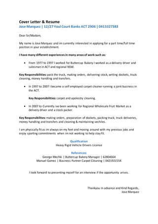 Cover Letter & Resume
Jose Marquez | 12/27 Youl Court Banks ACT 2906 | 0413327383
Dear Sir/Madam,
My name is Jose Marquez and im currently interested in applying for a part time/full time
position in your establishment.
I have many different experiences in many areas of work such as:
 From 1977 to 1997 I worked for Buttercup Bakery I worked as a delivery driver and
salesman in ACT and regional NSW.
Key Responsibilities: pack the truck, making orders, delivering stock, writing dockets, truck
cleaning, money handling and transfers.
 In 1997 to 2007 I became a self employed carpet cleaner running a joint business in
the ACT.
Key Responsibilities: carpet and apolestry cleaning.
 In 2007 to Currently ive been working for Regional Wholesale Fruit Market as a
delivery driver and a stock packer.
Key Responsibilites: making orders, preparation of dockets, packing truck, truck deliveries,
money handling and transfers and cleaning & maintaining vechiles.
I am physically fit as im always on my feet and moving around with my previous jobs and
enjoy sporting commitments when im not working to help stay fit.
Qualification
Heavy Rigid Vehicle Drivers License
References:
George Mechki | Buttercup Bakery Manager | 62804664
Manuel Gomez | Business Partner Carpet Cleaning | 0421921554
I look forward to presenting myself for an interview if the opportunity arises.
Thankyou in advance and Kind Regards,
Jose Marquez
 