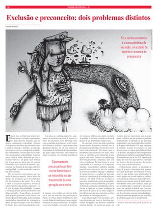 18 Estado de Direito n. 36 
Exclusão e preconceito: dois problemas distintos 
Geraldo Miniuci* 
Existem hoje, no Brasil, dois grandes pro-blemas 
sociais: a exclusão e o preconceito. 
São duas questões distintas, que, no 
entanto, costumam ser confundidas: a primeira 
diz respeito aos indivíduos que, não tendo acesso 
à saúde, à educação, à moradia e ao emprego, 
encontram-se, por isso, à margem da sociedade. 
Há, evidentemente, diversos graus de exclusão, 
mas eles são apenas acidentalidades. Fiquemos 
com a essência: tenha a dimensão que tiver, a 
exclusão refere-se a um grupo social formado 
por pessoas que não fazem parte do mercado 
consumidor ou do mercado de trabalho, e que, 
em suma, não dispõem de meios para sobreviver 
com dignidade. A carência material é caracterís-tica 
dessa exclusão. 
Já o preconceito é um fenômeno que, não 
sendo de natureza material, está no plano das 
ideias e das percepções que os seres humanos 
têm de si mesmos e dos outros. Ele se refere 
a ideias e percepções negativas a respeito de 
traços específi cos das pessoas, sejam eles a cor 
da pele, a religião, a nacionalidade, a etnia ou 
a orientação sexual, apenas para fi carmos com 
alguns exemplos. Dessas ideias e percepções 
pode-se partir para uma atitude hostil, com 
diversos graus de intensidade, da discriminação 
dissimulada e naturalizada até a perseguição 
aberta, em que um grupo social, no comando 
do Estado, busca a total aniquilação do outro. 
Em suma: se a carência material é a carac-terística 
da exclusão, um estado de espírito é a 
marca do preconceito. Com diferenças como 
essas, as medidas para diminuir, se não for pos-sível 
eliminar, a exclusão e o preconceito serão 
igualmente distintas. De um lado, trata-se de 
um problema de distribuição de oportunidades, 
que pode exigir intervenção não somente na 
ordem econômica, com medidas distributivas 
de riqueza, como também em diversos âmbi-tos 
da vida em sociedade: nas instituições de 
ensino, no serviço público e também no setor 
privado. Bolsas de estudo para pessoas carentes, 
instituição de cotas em repartições de trabalho 
ou em universidades, concessão de benefícios 
em concursos públicos são alguns exemplos 
de medidas de inclusão, tomadas em favor de 
pessoas de um determinado extrato social. 
De outro lado, porém, não sendo o problema 
do preconceito de natureza material, mas de 
percepções que indivíduos têm uns dos outros, 
como então enfrentá-lo? Em muitos casos, o 
pensamento preconceituoso tem raízes histó-ricas 
e se naturaliza ao ser transmitido de uma 
geração para outra. Quebrar essa cadeia exige 
determinação política e disposição para lutar 
contra resistências. Há duas frentes a serem 
consideradas: a da prevenção e a da repressão. 
Quando o poder público estabelece medidas 
para enfrentar o preconceito, ele o faz, no plano 
da prevenção, mediante educação e campanhas 
de esclarecimento, e, no plano da repressão, 
através da criminalização de condutas precon-ceituosas. 
No Brasil, verifi ca-se, no plano da 
prevenção, resistência de setores da sociedade a 
alguns projetos contra a homofobia; já no plano 
da repressão, ocorre uma criminalização seletiva, 
em que se tipifi cam os crimes resultantes de 
preconceito de raça ou de cor, etnia, religião ou 
procedência nacional, mas se ignoram os crimes 
que resultam de outros preconceitos. 
Essa diferenciação entre exclusão e pre-conceito 
permite-nos tratar de dois temas que, 
embora interligados, são distintos e reclamam 
soluções distintas: um sistema de quotas, por 
Se a carência material 
é a característica da 
exclusão, um estado de 
espírito é a marca do 
preconceito 
exemplo, pode ser uma resposta para os social-mente 
excluídos, mas não resolverá o problema 
do preconceito. A suposição de que a inclusão 
social elimina o preconceito desconhece a realida-de 
de países como Brasil e EUA: aqui, a ascensão 
de mulheres a cargos de comando, nos mais 
diversos níveis, a começar pela chefi a de Estado 
e de governo, não implicou uma correspondente 
diminuição do machismo na sociedade brasileira, 
da mesma forma como lá, nos EUA, a ascensão de 
negros aos mais altos cargos públicos e privados 
não trouxe o fi m do preconceito e das tensões 
raciais entre os norte-americanos. 
Os preconceitos existem e se perpetuam ao 
longo de gerações. Interromper esse processo 
não é fácil: de um lado, há resistências políticas, 
como no caso da luta contra a homofobia, de 
outro, quando não há essa resistência, estabele-cem- 
se políticas públicas que buscam prevenir e 
reprimir o preconceito, porém de forma seletiva, 
ironicamente tendo como referência ideias que 
são necessárias para a existência do preconceito 
como, por exemplo, a ideia de raça. Com isso, 
tornam-se presentes não as características univer-sais 
do ser humano, mas suas particularidades, e 
reforça-se assim uma perspectiva que, na realida-de, 
perpetua aquilo que se deseja eliminar. 
* Professor Associado da Faculdade de Direito da 
USP. 
O pensamento 
preconceituoso tem 
raízes históricas e 
se naturaliza ao ser 
transmitido de uma 
geração para outra 
WWW.GALODESOUZA.BLOGSPOT.COM 
 