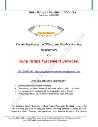 Guru Krupa Placement Services
Registration no.760437074
_______________________________________________________________________________________________
Room No.32/B,Plot No 104, Sahil Chs, Gorai No 1,Nr VivekanandSchool, Borivali West,Mumbai-92.
Phone-9768734213, gurukrupaplacementservices@gmail.com
Vacant Position in the Office, Just Call/Mail Us Your
Requirement
On
Guru Krupa Placement Services,
Mob.9768734213/gurukrupaplacementservices@gmail.com
And you can save your money-
 Economical than newspaper advertises.
 Get continue candidates line-up till you’re not find your perfect candidate.
 Free replacement if candidate left the organization with in 3month.
 For new requirement you don’t need to advertise again and again.
The Executive Search Business of Guru Krupa Placement Services is one of the
India's leading providers of executive search consulting services. Currently the Guru
Krupa Placement Services has operations from Mumbai locations. The Search
Shree Guru Dev Nam:
 