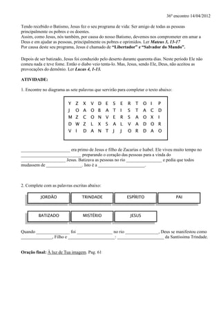 36º encontro 14/04/2012

Tendo recebido o Batismo, Jesus fez o seu programa de vida: Ser amigo de todas as pessoas
principalmente os pobres e os doentes.
Assim, como Jesus, nós também, por causa do nosso Batismo, devemos nos comprometer em amar a
Deus e em ajudar as pessoas, principalmente os pobres e oprimidos. Ler Mateus 3, 13-17
Por causa deste seu programa, Jesus é chamado de “Libertador” e “Salvador do Mundo”.

Depois de ser batizado, Jesus foi conduzido pelo deserto durante quarenta dias. Neste período Ele não
comeu nada e teve fome. Então o diabo veio tenta-lo. Mas, Jesus, sendo Ele, Deus, não aceitou as
provocações do demônio. Ler Lucas 4, 1-13.

ATIVIDADE:

1. Encontre no diagrama as sete palavras que servirão para completar o texto abaixo:


                          Y Z     X   V D E        S   E   R     T     O I     P
                          J   O A     O B      A T     I   S     T     A   C   D
                          M Z     C   O N V E          R   S     A     O X     I
                          D W Z       L   X    S   A L     V     A     D O R
                          V I     D A N T          J   J   O R         D A     O



______________________ era primo de Jesus e filho de Zacarias e Isabel. Ele viveu muito tempo no
___________________________ preparando o coração das pessoas para a vinda do
____________________ Jesus. Batizava as pessoas no rio ________________ e pedia que todos
mudassem de ________________. Isto é a _____________________.



2. Complete com as palavras escritas abaixo:

          JORDÃO                 TRINDADE                  ESPÍRITO                    PAI



         BATIZADO                 MISTÉRIO                     JESUS


Quando _______________ foi ________________ no rio _______________, Deus se manifestou como
______________, Filho e _____________________: _____________________ da Santíssima Trindade.


Oração final: À luz de Tua imagem. Pag. 61
 