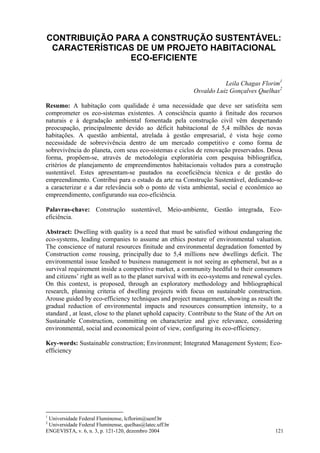 ENGEVISTA, v. 6, n. 3, p. 121-120, dezembro 2004 121
CONTRIBUIÇÃO PARA A CONSTRUÇÃO SUSTENTÁVEL:
CARACTERÍSTICAS DE UM PROJETO HABITACIONAL
ECO-EFICIENTE
Leila Chagas Florim1
Osvaldo Luiz Gonçalves Quelhas2
Resumo: A habitação com qualidade é uma necessidade que deve ser satisfeita sem
comprometer os eco-sistemas existentes. A consciência quanto à finitude dos recursos
naturais e à degradação ambiental fomentada pela construção civil vêm despertando
preocupação, principalmente devido ao déficit habitacional de 5,4 milhões de novas
habitações. A questão ambiental, atrelada à gestão empresarial, é vista hoje como
necessidade de sobrevivência dentro de um mercado competitivo e como forma de
sobrevivência do planeta, com seus eco-sistemas e ciclos de renovação preservados. Dessa
forma, propõem-se, através de metodologia exploratória com pesquisa bibliográfica,
critérios de planejamento de empreendimentos habitacionais voltados para a construção
sustentável. Estes apresentam-se pautados na ecoeficiência técnica e de gestão do
empreendimento. Contribui para o estado da arte na Construção Sustentável, dedicando-se
a caracterizar e a dar relevância sob o ponto de vista ambiental, social e econômico ao
empreendimento, configurando sua eco-eficiência.
Palavras-chave: Construção sustentável, Meio-ambiente, Gestão integrada, Eco-
eficiência.
Abstract: Dwelling with quality is a need that must be satisfied without endangering the
eco-systems, leading companies to assume an ethics posture of environmental valuation.
The conscience of natural resources finitude and environmental degradation fomented by
Construction come rousing, principally due to 5,4 millions new dwellings deficit. The
environmental issue leashed to business management is not seeing as ephemeral, but as a
survival requirement inside a competitive market, a community heedful to their consumers
and citizens’ right as well as to the planet survival with its eco-systems and renewal cycles.
On this context, is proposed, through an exploratory methodology and bibliographical
research, planning criteria of dwelling projects with focus on sustainable construction.
Arouse guided by eco-efficiency techniques and project management, showing as result the
gradual reduction of environmental impacts and resources consumption intensity, to a
standard , at least, close to the planet uphold capacity. Contribute to the State of the Art on
Sustainable Construction, committing on characterize and give relevance, considering
environmental, social and economical point of view, configuring its eco-efficiency.
Key-words: Sustainable construction; Environment; Integrated Management System; Eco-
efficiency
1
Universidade Federal Fluminense, lcflorim@uenf.br
2
Universidade Federal Fluminense, quelhas@latec.uff.br
 