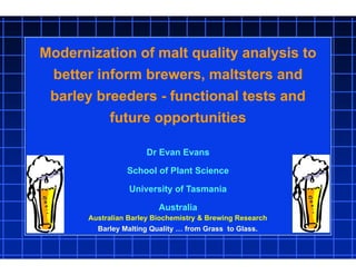 Modernization of malt quality analysis to
better inform brewers, maltsters and
barley breeders - functional tests and
future opportunities
Dr Evan Evans
School of Plant Science
University of Tasmania
Australia
Australian Barley Biochemistry & Brewing Research
Barley Malting Quality … from Grass to Glass.
 