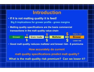 Introduction
• If it is not malting quality it is feed!
Big $ implications for grower profits - gross margins
• Malting quality specifications are the basis commercial
transactions in the malt quality value chain
• Good malt quality reduces maltster and brewer risk - $ premiums
Grower Grain trader Maltster Brewer
How accurately do current
malt quality specifications predict malt quality?
What is the malt quality risk premium? Can we lower it?
$$$
$$$
Lower risk
Higher risk
 