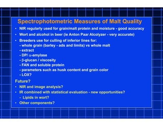• NIR regularly used for grain/malt protein and moisture - good accuracy
• Wort and alcohol in beer (ie Anton Paar Alcolyzer - very accurate)
• Breeders use for culling of inferior lines for:
- whole grain (barley - ads and limits) vs whole malt
- extract
- DP/ -amylase
- -glucan / viscosity
- FAN and soluble protein
- parameters such as husk content and grain color
- LOX?
Spectrophotometric Measures of Malt Quality
Future?
• NIR and image analysis?
• IR combined with statistical evaluation - new opportunities?
- Lipids in wort?
• Other components?
 