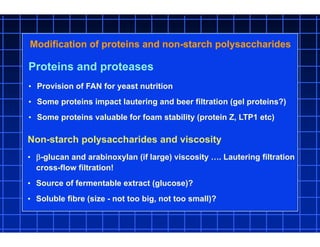 Proteins and proteases
• Provision of FAN for yeast nutrition
• Some proteins impact lautering and beer filtration (gel proteins?)
• Some proteins valuable for foam stability (protein Z, LTP1 etc)
Modification of proteins and non-starch polysaccharides
Non-starch polysaccharides and viscosity
• -glucan and arabinoxylan (if large) viscosity …. Lautering filtration
cross-flow filtration!
• Source of fermentable extract (glucose)?
• Soluble fibre (size - not too big, not too small)?
 