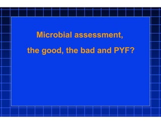 Microbial assessment,
the good, the bad and PYF?
 