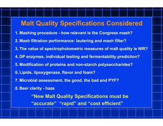 1. Mashing procedure - how relevant is the Congress mash?
2. Mash filtration performance: lautering and mash filter?
3. The value of spectrophotometric measures of malt quality ie NIR?
4. DP enzymes, individual testing and fermentability prediction?
5. Modification of proteins and non-starch polysaccharides?
6. Lipids, lipoxygenase, flavor and foam?
7. Microbial assessment, the good, the bad and PYF?
8. Beer clarity - haze
Malt Quality Specifications Considered
“New Malt Quality Specifications must be
“accurate” “rapid” and “cost efficient”
 