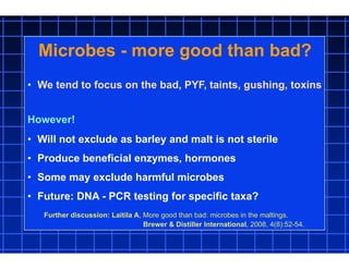 Microbes - more good than bad?
• We tend to focus on the bad, PYF, taints, gushing, toxins
However!
• Will not exclude as barley and malt is not sterile
• Produce beneficial enzymes, hormones
• Some may exclude harmful microbes
• Future: DNA - PCR testing for specific taxa?
Further discussion: Laitila A, More good than bad: microbes in the maltings.
Brewer & Distiller International, 2008, 4(8):52-54.
 