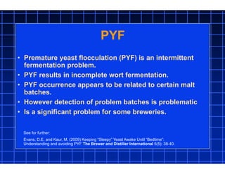 PYF
• Premature yeast flocculation (PYF) is an intermittent
fermentation problem.
• PYF results in incomplete wort fermentation.
• PYF occurrence appears to be related to certain malt
batches.
• However detection of problem batches is problematic
• Is a significant problem for some breweries.
See for further:
Evans, D.E. and Kaur, M. (2009) Keeping “Sleepy” Yeast Awake Until “Bedtime”:
Understanding and avoiding PYF The Brewer and Distiller International 5(5): 38-40.
 