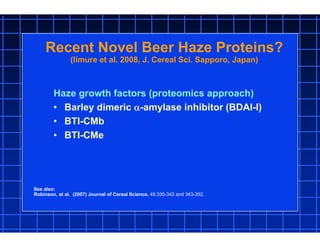 Recent Novel Beer Haze Proteins?
(Iimure et al. 2008, J. Cereal Sci. Sapporo, Japan)
Haze growth factors (proteomics approach)
• Barley dimeric -amylase inhibitor (BDAI-I)
• BTI-CMb
• BTI-CMe
See also:
Robinson, et al. (2007) Journal of Cereal Science, 45:335-342 and 343-352.
 