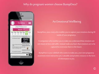 Why do pregnant women choose BumpDocs?
BumpDocs, your cronywho enables youto capture youremotions during 40
weeks of yourpregnancy.
A companion who soothes youto makeyouunderstand that emotions are
not meant to lone and suffer, instead makeyoulearn that emotions are to be
captured to overcome them inthe future.
BumpDocs is your sidekick who wants to makeyou,your own pregnancy
anamnesis moreinteractive yeta valuable and priceless resource inthe form
of information to you.
An Emotional Wellbeing
©
 