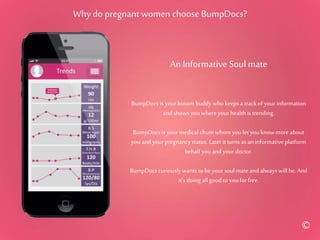 Why do pregnant women choose BumpDocs?
An Informative Soul mate
BumpDocs is your bosom buddy who keeps a trackof yourinformation
and shows you whereyourhealth is trending.
BumpDocs is your medical chumwhom youlet youknowmore about
youand yourpregnancystatus. Later it turns as an informativeplatform
behalf youand your doctor.
BumpDocs curiouslywants to beyour soul mate and always will be. And
it’s doing all good to youfor free.
©
 