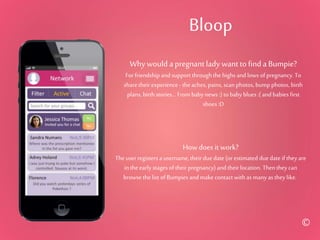 Bloop
Why would a pregnant lady want to find a Bumpie?
For friendship and support throughthe highsand lows of pregnancy.To
share their experience - the aches, pains, scan photos, bump photos, birth
plans, birth stories... From baby news :) to baby blues :( and babies first
shoes :D
How does it work?
Theuser registers a username,their due date (or estimated due date if they are
inthe earlystages of their pregnancy)and theirlocation. Thenthey can
browse thelist of Bumpies andmake contact with as manyas they like..
©
 