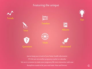 Featuringthe unique
Trends
Tests
Vitals
Ultrasound
Timeline
Albums
Tips
Questions
Just to keep youin track of your better health information
FYI,We arenot another pregnancytrackeror calendar
Weare in a mission to makeyour pregnancylife moreinteractive with ease
BumpDocs wants to be yoursoul mate. Now and forever. ©
 