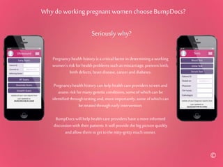 Why do working pregnant women choose BumpDocs?
Seriously why?
Pregnancyhealth history is a critical factor in determininga working
women’s riskfor health problems such as miscarriage, preterm birth,
birth defects, heartdisease, cancerand diabetes.
Pregnancyhealth history canhelp health careproviders screen and
assess risk for manygenetic conditions, some of which can be
identified throughtesting and, moreimportantly, some of which can
betreated throughearly intervention.
BumpDocs will help health careproviders havea moreinformed
discussion with their patients. Itwill provide the big picture quickly
and allow them to get to the nitty-grittymuchsooner.
©
 